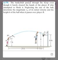 12-95. The basketball passed through the hoop even
though it barely cleared the hands of the player B who
attempted to block it. Neglecting the size of the ball,
determine the magnitude va of its initial velocity and the
height h of the ball when it passes over player B.
30°
B
h
A
10 ft
7 ft
- 25 ft
+5 ft-
