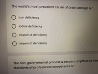 The world's most prevalent cause of brain damage is *
iron deficiency
O iodine deficiency
O vitamin A deficiency
O vitamin C deficiency
The non-governmental process a person completes to mee
standards of professional competence is
ООО
