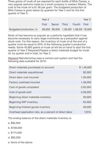 Three grams of musk oil are required for each bottle of Mink Caress, a
very popular perfume made by a small company in western Siberia. The
cost of the musk oil is $1.90 per gram. The budgeted production of
Mink Caress is given below by quarters for Year 2 and for the first
quarter of Year 3:
Year 2
Year 3
First
Secon Third Fourth
First
Budgeted production, in
68,000 98,000 1,58,000 1,08,000 78,000
Musk oil has become so popular as a perfume ingredient that it has
become necessary to carry large inventories as a precaution against
stock-outs. For this reason, the inventory of musk oil at the end of a
quarter must be equal to 20% of the following quarter's production
needs. Some 40,800 grams of musk oil will be on hand to start the first
quarter of Year 2.Required: Prepare a direct materials budget for musk
oil, by quarter and in total, for Year 2.
Wayland Manufacturing uses a normal cost system and had the
following data available for 2010:
Direct materials purchased on account
Direct materials requisitioned
Direct labor cost incurred
Factory overhead incurred
Cost of goods completed
Cost of goods sold
Beginning direct materials inventory
Beginning WIP inventory
Beginning finished goods inventory
Overhead application rate, as a percent of direct-labor
The ending balance of the direct materials inventory is:
a. $82,000
b. $108,000
c. $174,000
d. $92,000
e. None of the above
$1,48,000
82,000
1,30,000
1,46,000
2,92,000
2,56,000
26,000
64,000
58,000
125%
