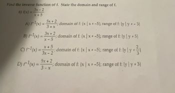 Find the inverse function of f. State the domain and range of f.
6) f(x) =
3x-2
x+5
A) F-1(x) = 5x + 2₁
3+x
B) F-1(x) = 3x + 2
x-5
:domain of f: {x|x*-5); range of f: {yly *-3)
; domain of f: {x|x*-5); range of f: (yly * 5)
c) F¹(x) = domain of f: (x | x = -5); range of f: ly | y1
x+5
3x-21
D) F-1(x) = 5x + 2; domain of f:
3-x
(x | x-5); range of f: (y ly* 3)