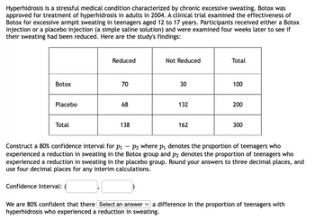 Hyperhidrosis is a stressful medical condition characterized by chronic excessive sweating. Botox was
approved for treatment of hyperhidrosis in adults in 2004. A clinical trial examined the effectiveness of
Botox for excessive armpit sweating in teenagers aged 12 to 17 years. Participants received either a Botox
injection or a placebo injection (a simple saline solution) and were examined four weeks later to see if
their sweating had been reduced. Here are the study's findings:
Botox
Placebo
Total
Reduced
Confidence Interval:
70
68
138
Not Reduced
30
132
162
Total
100
200
300
Construct a 80% confidence interval for p₁ P2 where P1 denotes the proportion of teenagers who
experienced a reduction in sweating in the Botox group and på denotes the proportion of teenagers who
experienced a reduction in sweating in the placebo group. Round your answers to three decimal places, and
use four decimal places for any interim calculations.
We are 80% confident that there Select an answer a difference in the proportion of teenagers with
hyperhidrosis who experienced a reduction in sweating.