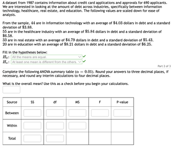 A dataset from 1987 contains information about credit card applications and approvals for 690 applicants.
We are interested in looking at the amount of debt across industries, specifically between information
technology, healthcare, real estate, and education. The following values are scaled down for ease of
analysis.
From the sample, 44 are in information technology with an average of $4.03 dollars in debt and a standard
deviation of $3.88.
55 are in the healthcare industry with an average of $5.84 dollars in debt and a standard deviation of
$6.58.
33 are in real estate with an average of $4.79 dollars in debt and a standard deviation of $5.43.
20 are in education with an average of $8.21 dollars in debt and a standard deviation of $6.25.
Fill in the hypotheses below:
Ho: All the means are equal.
Ha: At least one mean is different from the others.
Part 2 of 3
Complete the following ANOVA summary table (a = 0.01). Round your answers to three decimal places, if
necessary, and round any interim calculations to four decimal places.
What is the overall mean? Use this as a check before you begin your calculations.
Source
Between
Within
Total
SS
df
MS
F
P-value