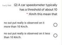 Saly übi Q) A car speedometer typically
has a threshold of about 10
* :Km/h this mean that
no out put really is observed on it
more than 10 Km/h.
no out put really is observed on it less
than 10 Km/h.
