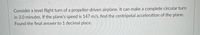Consider a level flight turn of a propeller-driven airplane. It can make a complete circular turn
in 3.0 minutes. If the plane's speed is 147 m/s, find the centripetal acceleration of the plane.
Found the final answer to 1 decimal place.

