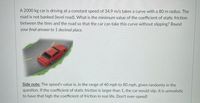 A 2000 kg car is driving at a constant speed of 34.9 m/s takes a curve with a 80 m radius. The
road is not banked (level road). What is the minimum value of the coefficient of static friction
between the tires and the road so that the car can take this curve without slipping? Round
your final answer to 1 decimal place.
Side note: The speed's value is, in the range of 40 mph to 80 mph, given randomly in the
question. If the coefficient of static friction is larger than 1, the car would slip. It is unrealistic
to have that high the coefficient of friction in real life. Don't over-speed!
