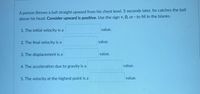 **Physics Problem: Vertical Motion of a Ball**

A person throws a ball straight upward from his chest level. Five seconds later, he catches the ball above his head. **Consider upward is positive.** Use the sign +, 0, or - to fill in the blanks.

1. The initial velocity is a _________ value.
2. The final velocity is a _________ value.
3. The displacement is a _________ value.
4. The acceleration due to gravity is a _________ value.
5. The velocity at the highest point is a _________ value.

**Instructions:**
- Analyze the motion of the ball considering the upward direction as positive.
- Remember that gravity acts downward, affecting the ball's velocity and acceleration.
- Fill in the blanks using the appropriate sign to represent each physical quantity.