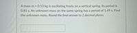 A mass m = 0.53 kg is oscillating freely on a vertical spring. Its period is
0.81 s. An unknown mass on the same spring has a period of 1.49 s. Find
the unknown mass. Round the final answer to 2 decimal places.
