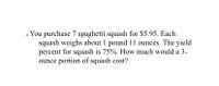 You purchase 7 spaghetti squash for $5.95. Each
squash weighs about 1 pound 11 ounces. The yield
percent for squash is 75%. How much would a 3-
ounce portion of squash cost?
