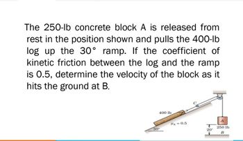 The 250-lb concrete block A is released from
rest in the position shown and pulls the 400-lb
log up the 30° ramp. If the coefficient of
kinetic friction between the log and the ramp
is 0.5, determine the velocity of the block as it
hits the ground at B.
400 lb
A
T
250 lb
20'
B
30°
H₂ = 0.5