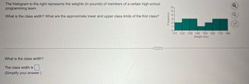 The histogram to the right represents the weights (in pounds) of members of a certain high-school
programming team.
What is the class width? What are the approximate lower and upper class limits of the first class?
What is the class width?
The class width is
(Simplify your answer.)
Frequency
0+
110 120 130 140 150 160 170 180
Weight (lbs)
G