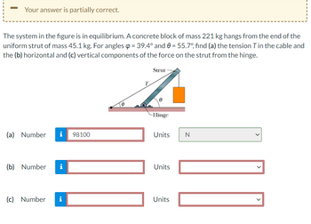 Your answer is partially correct.
The system in the figure is in equilibrium. A concrete block of mass 221 kg hangs from the end of the
uniform strut of mass 45.1 kg. For angles = 39.4° and 0 = 55.7°, find (a) the tension T in the cable and
the (b) horizontal and (c) vertical components of the force on the strut from the hinge.
(a) Number i 98100
(b) Number i
(c) Number
i
T
Strut
0
-Hinge
Units
Units
Units
N
<