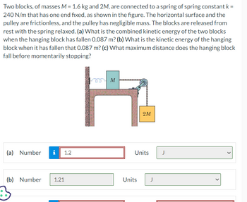 **Physics Problem: Spring-Block System Dynamics**

Two blocks, of masses \( M = 1.6 \, \text{kg} \) and \( 2M \), are connected to a spring with a spring constant \( k = 240 \, \text{N/m} \). The spring has one end fixed, as illustrated in the figure. The horizontal surface and the pulley are frictionless, and the pulley has negligible mass. The blocks are released from rest with the spring relaxed.

**Questions:**
- (a) What is the combined kinetic energy of the two blocks when the hanging block has fallen \( 0.087 \, \text{m} \)?
- (b) What is the kinetic energy of the hanging block when it has fallen \( 0.087 \, \text{m} \)?
- (c) What maximum distance does the hanging block fall before momentarily stopping?

**Diagram Explanation:**

The diagram shows a setup with:
- A horizontal surface where block \( M \) is located.
- Block \( 2M \) is hanging over the edge, attached to block \( M \) via a pulley system.
- The spring is connected to block \( M \) on the horizontal surface.
- The system outlines the forces and energy exchanges between gravitational potential energy, spring potential energy, and kinetic energy as the blocks move.

**Answers:**
- (a) Combined kinetic energy: \( 1.2 \, \text{J} \)
- (b) Kinetic energy of the hanging block: \( 1.21 \, \text{J} \)
- (c) Solution to (c) not provided in the image.