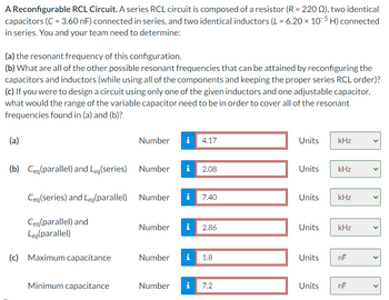 A Reconfigurable RCL Circuit. A series RCL circuit is composed of a resistor (R = 220 ), two identical
capacitors (C = 3.60 nF) connected in series, and two identical inductors (L = 6.20 × 10-5 H) connected
in series. You and your team need to determine:
(a) the resonant frequency of this configuration.
(b) What are all of the other possible resonant frequencies that can be attained by reconfiguring the
capacitors and inductors (while using all of the components and keeping the proper series RCL order)?
(c) If you were to design a circuit using only one of the given inductors and one adjustable capacitor,
what would the range of the variable capacitor need to be in order to cover all of the resonant
frequencies found in (a) and (b)?
(a)
(b) Ceq (parallel) and Leq(series)
Ceq (series) and Leg(parallel)
Ceq (parallel) and
Leg(parallel)
(c) Maximum capacitance
Minimum capacitance
Number i 4.17
Number
Number
Number
Number
i
2.08
i 7.40
MO
2.86
i 1.8
Number i 7.2
Units
Units
Units
Units kHz
Units
kHz
Units
kHz
kHz
nF
nF
<
<
<