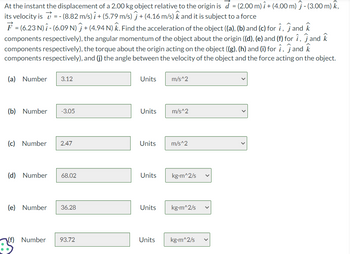 At the instant the displacement of a 2.00 kg object relative to the origin is \( \vec{d} = (2.00 \, \text{m}) \, \hat{\imath} + (4.00 \, \text{m}) \, \hat{\jmath} - (3.00 \, \text{m}) \, \hat{k} \), its velocity is \( \vec{v} = -(8.82 \, \text{m/s}) \, \hat{\imath} + (5.79 \, \text{m/s}) \, \hat{\jmath} + (4.16 \, \text{m/s}) \, \hat{k} \) and it is subject to a force \( \vec{F} = (6.23 \, \text{N}) \, \hat{\imath} - (6.09 \, \text{N}) \, \hat{\jmath} + (4.94 \, \text{N}) \, \hat{k} \). Find the acceleration of the object ((a), (b) and (c) for \( \hat{\imath} \), \( \hat{\jmath} \) and \( \hat{k} \) components respectively), the angular momentum of the object about the origin ((d), (e) and (f) for \( \hat{\imath} \), \( \hat{\jmath} \) and \( \hat{k} \) components respectively), the torque about the origin acting on the object ((g), (h) and (i) for \( \hat{\imath} \), \( \hat{\jmath} \) and \( \hat{k} \) components respectively), and (j) the angle between the velocity of the object and the force acting on the object.

(a) Number: 3.12 Units: m/s\(^2\)

(b) Number: -3.05 Units: m/s\(^2\)

(c) Number: 2.47 Units: m/s\(^2\)

(d) Number: 68.02 Units: kg⋅m\(^2\)/s

(e) Number: 36.28 Units: kg⋅m\(^2\)/s

(f) Number: 93.72 Units: kg⋅m