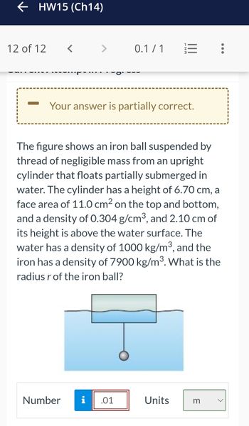 ← HW15 (Ch14)
12 of 12
<
>
0.1/1
Your answer is partially correct.
Number i .01
-NM
The figure shows an iron ball suspended by
thread of negligible mass from an upright
cylinder that floats partially submerged in
water. The cylinder has a height of 6.70 cm, a
face area of 11.0 cm² on the top and bottom,
and a density of 0.304 g/cm³, and 2.10 cm of
its height is above the water surface. The
water has a density of 1000 kg/m³, and the
iron has a density of 7900 kg/m³. What is the
radius r of the iron ball?
Units
m
:
●●●
<