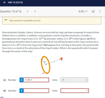 ←HW 13 (Ch13)
Question 10 of 16
-
<
Your answer is partially correct.
>
(a) Number i 9.34E-4
(b) Number i
Several planets (Jupiter, Saturn, Uranus) are encircled by rings, perhaps composed of material that
failed to form a satellite. In addition, many galaxies contain ring-like structures. Consider a
homogeneous thin ring of mass 3.3 x 1022 kg and outer radius 4.5 x 108 m (the figure). (a) What
gravitational attraction does it exert on a particle of mass 85 kg located on the ring's central axis a
distance 4.4 x 108 m from the ring center? (b) Suppose that, starting at that point, the particle falls
from rest as a result of the attraction of the ring of matter. What is the speed with which it passes
through the center of the ring?
R
M
m
Units N
Units
0.05 / 1
: