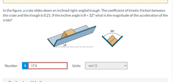 In the figure, a crate slides down an inclined right-angled trough. The coefficient of kinetic friction between
the crate and the trough is 0.21. If the incline angle is 0 = 32° what is the magnitude of the acceleration of the
crate?
Number i 17.8
Units
m/s^2
90°