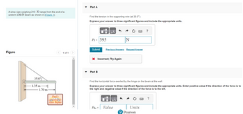 A shop sign weighing 210 N hangs from the end of a
uniform 180-N beam as shown in (Figure 1).
Figure
35.0%
-1.35 m
1.70 m
<
Paul's
O
Auto Repair
1 of 1
>
Part A
Find the tension in the supporting wire (at 35.0°).
Express your answer to three significant figures and include the appropriate units.
FT = 395
Submit
Part B
μA
X Incorrect; Try Again
FHz =
Previous Answers Request Answer
N
Find the horizontal force exerted by the hinge on the beam at the wall.
Express your answer to three significant figures and include the appropriate units. Enter positive value if the direction of the force is to
the right and negative value if the direction of the force is to the left.
μA
Value
?
Units
P Pearson
?