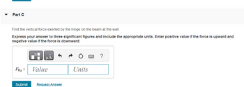 Part C
Find the vertical force exerted by the hinge on the beam at the wall.
Express your answer to three significant figures and include the appropriate units. Enter positive value if the force is upward and
negative value if the force is downward.
FHy =
Submit
μA
Value
Request Answer
Units
?