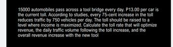 15000 automobiles pass across a tool bridge every day. P13.00 per car is
the current toll. According to studies, every 75-cent increase in the toll
reduces traffic by 750 vehicles per day. The toll should be raised to a
level where income is maximized. Calculate the toll rate that will optimize
revenue, the daily traffic volume following the toll increase, and the
overall revenue increase with the new tool