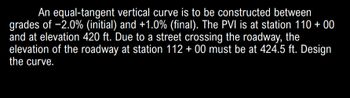 An equal-tangent vertical curve is to be constructed between
grades of -2.0% (initial) and +1.0% (final). The PVI is at station 110 + 00
and at elevation 420 ft. Due to a street crossing the roadway, the
elevation of the roadway at station 112 + 00 must be at 424.5 ft. Design
the curve.