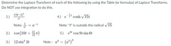 Determine the Laplace Transform of each of the following by using the Table (or formulas) of Laplace Transforms.
Do NOT use integration to do this.
1.)
2.)
3.)
t(3t-2) ¹
et
Note:
COS
os (10t+1/12)
12 sin ¹3t
= a
4.) etcosh √15t
Note: "t" is outside the radical 15
5.) est
cos 9t sin 6t
Note: a¹ = (a²) ²