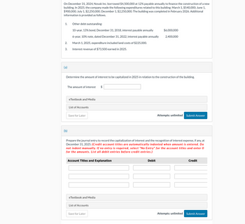 On December 31, 2024, Novak Inc. borrowed $4,500,000 at 12% payable annually to finance the construction of a new
building. In 2025, the company made the following expenditures related to this building: March 1, $540,000; June 1,
$900,000; July 1, $2,250,000; December 1, $2,250,000. The building was completed in February 2026. Additional
information is provided as follows.
1. Other debt outstanding:
10-year, 13% bond, December 31, 2018, interest payable annually
6-year, 10% note, dated December 31, 2022, interest payable annually
$6,000,000
2,400,000
2.
March 1, 2025, expenditure included land costs of $225,000.
3.
Interest revenue of $73,500 earned in 2025.
(a)
Determine the amount of interest to be capitalized in 2025 in relation to the construction of the building.
The amount of interest
$
eTextbook and Media
List of Accounts
Save for Later
Attempts: unlimited
Submit Answer
(b)
Prepare the journal entry to record the capitalization of interest and the recognition of interest expense, if any, at
December 31, 2025. (Credit account titles are automatically indented when amount is entered. Do
not indent manually. If no entry is required, select "No Entry" for the account titles and enter O
for the amounts. List all debit entries before credit entries.)
Account Titles and Explanation
eTextbook and Media
List of Accounts
Save for Later
Debit
Credit
Attempts: unlimited
Submit Answer