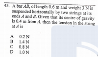 45. A bar AB, of length 0.6 m and weight 3 N is
suspended horizontally by two strings at its
ends A and B. Given that its centre of gravity
is 0.4 m from A, then the tension in the string
at A is
A 0.2 N
B 1.4 N
C 0.8 N
D
1.0 N
