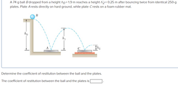 A 74 g ball B dropped from a height ho=1.9 m reaches a height h₂= 0.25 m after bouncing twice from identical 250-g
plates. Plate A rests directly on hard ground, while plate Crests on a foam-rubber mat.
B
L
A
ho
Determine the coefficient of restitution between the ball and the plates.
The coefficient of restitution between the ball and the plates is