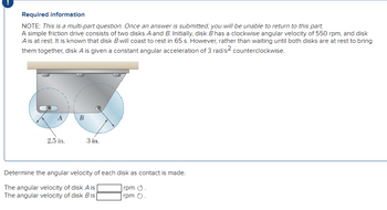 Required information
NOTE: This is a multi-part question. Once an answer is submitted, you will be unable to return to this part.
A simple friction drive consists of two disks A and B. Initially, disk Bhas a clockwise angular velocity of 550 rpm, and disk
A is at rest. It is known that disk B will coast to rest in 65 s. However, rather than waiting until both disks are at rest to bring
them together, disk A is given a constant angular acceleration of 3 rad/s² counterclockwise.
A
2.5 in.
B
3 in.
Determine the angular velocity of each disk as contact is made.
The angular velocity of disk A is
rpm .
The angular velocity of disk Bis
rpm .