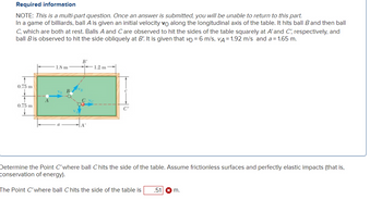 Required information
NOTE: This is a multi-part question. Once an answer is submitted, you will be unable to return to this part.
In a game of billiards, ball A is given an initial velocity vo along the longitudinal axis of the table. It hits ball B and then ball
C, which are both at rest. Balls A and Care observed to hit the sides of the table squarely at A'and C', respectively, and
ball B is observed to hit the side obliquely at B! It is given that vo = 6 m/s, VA = 1.92 m/s and a = 1.65 m.
0.75 m
0.75 m
A
1.8 m
B'
1.2 m
C'
Determine the Point C'where ball Chits the side of the table. Assume frictionless surfaces and perfectly elastic impacts (that is,
conservation of energy).
The Point C'where ball Chits the side of the table is .51 * m.