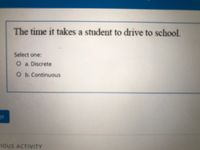 The time it takes a student to drive to school.
Select one:
O a. Discrete
O b.Continuous
IOUS ACTIVITY
