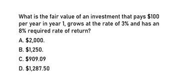 What is the fair value of an investment that pays $100
per year in year 1, grows at the rate of 3% and has an
8% required rate of return?
A. $2,000.
B. $1,250.
C. $909.09
D. $1,287.50