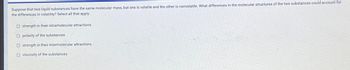 Suppose that two liquid substances have the same molecular mass, but one is volatile and the other is nonvolatile. What differences in the molecular structures of the two substances could account for
the differences in volatility? Select all that apply.
Ostrength in their intramolecular attractions
Opolarity of the substances
Ostrength in their intermolecular attractions
O viscosity of the substances