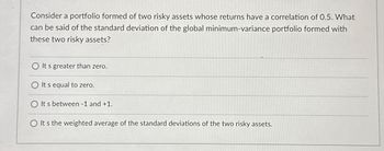 Consider a portfolio formed of two risky assets whose returns have a correlation of 0.5. What
can be said of the standard deviation of the global minimum-variance portfolio formed with
these two risky assets?
It's greater than zero.
It s equal to zero.
O It s between - 1 and +1.
O It's the weighted average of the standard deviations of the two risky assets.