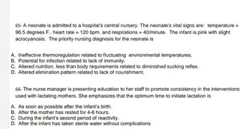 65- A neonate is admitted to a hospital's central nursery. The neonate's vital signs are: temperature =
96.5 degrees F.. heart rate = 120 bpm. and respirations = 40/minute. The infant is pink with slight
acrocyanosis. The priority nursing diagnosis for the neonate is
A. Ineffective thermoregulation related to fluctuating environmental temperatures.
B. Potential for infection related to lack of immunity.
C. Altered nutrition. less than body requirements related to diminished sucking reflex.
D. Altered elimination pattern related to lack of nourishment.
66- The nurse manager is presenting education to her staff to promote consistency in the interventions
used with lactating mothers. She emphasizes that the optimum time to initiate lactation is
A. As soon as possible after the infant's birth.
B. After the mother has rested for 4-6 hours.
C. During the infant's second period of reactivity.
D. After the infant has taken sterile water without complications