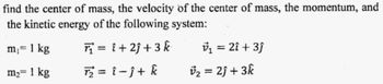 find the center of mass, the velocity of the center of mass, the momentum, and
the kinetic energy of the following system:
m₁ = 1 kg
T₁=1+2+3 k
v₁ = 2î + 3ĵ
m₂ = 1 kg
T₂ = î -Ĵ+ k
v₂ = 2ĵ + 3k