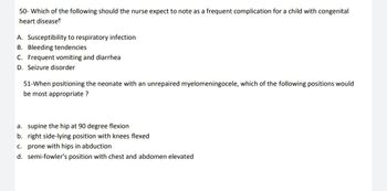 50- Which of the following should the nurse expect to note as a frequent complication for a child with congenital
heart disease!
A. Susceptibility to respiratory infection
B. Bleeding tendencies
C. Frequent vomiting and diarrhea
D. Seizure disorder
51-When positioning the neonate with an unrepaired myelomeningocele, which of the following positions would
be most appropriate ?
a. supine the hip at 90 degree flexion
b. right side-lying position with knees flexed
c. prone with hips in abduction
d. semi-fowler's position with chest and abdomen elevated