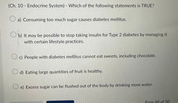 (Ch. 10 - Endocrine System) - Which of the following statements is TRUE?
a) Consuming too much sugar causes diabetes mellitus.
b) It may be possible to stop taking insulin for Type 2 diabetes by managing it
with certain lifestyle practices.
Oc) People with diabetes mellitus cannot eat sweets, including chocolate.
d) Eating large quantities of fruit is healthy.
O e) Excess sugar can be flushed out of the body by drinking more water.
Page 48 of 50