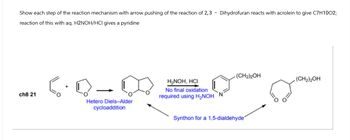 Show each step of the reaction mechanism with arrow pushing of the reaction of 2,3 - Dihydrofuran reacts with acrolein to give C7H1002;
reaction of this with aq. H2NOH/HCI gives a pyridine
ch8 21
Hetero Diels-Alder
cycloaddition
H₂NOH, HCI
No final oxidation
required using H₂NOH N
(CH2)2OH
(CH2)2OH
Synthon for a 1,5-dialdehyde