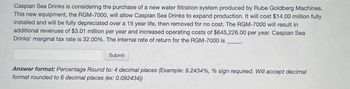 Caspian Sea Drinks is considering the purchase of a new water filtration system produced by Rube Goldberg Machines.
This new equipment, the RGM-7000, will allow Caspian Sea Drinks to expand production. It will cost $14.00 million fully
installed and will be fully depreciated over a 15 year life, then removed for no cost. The RGM-7000 will result in
additional revenues of $3.01 million per year and increased operating costs of $645,226.00 per year. Caspian Sea
Drinks' marginal tax rate is 32.00%. The internal rate of return for the RGM-7000 is
Submit
Answer format: Percentage Round to: 4 decimal places (Example: 9.2434%, % sign required. Will accept decimal
format rounded to 6 decimal places (ex: 0.092434))