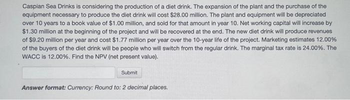 Caspian Sea Drinks is considering the production of a diet drink. The expansion of the plant and the purchase of the
equipment necessary to produce the diet drink will cost $28.00 million. The plant and equipment will be depreciated
over 10 years to a book value of $1.00 million, and sold for that amount in year 10. Net working capital will increase by
$1.30 million at the beginning of the project and will be recovered at the end. The new diet drink will produce revenues
of $9.20 million per year and cost $1.77 million per year over the 10-year life of the project. Marketing estimates 12.00%
of the buyers of the diet drink will be people who will switch from the regular drink. The marginal tax rate is 24.00%. The
WACC is 12.00%. Find the NPV (net present value).
Submit
Answer format: Currency: Round to: 2 decimal places.