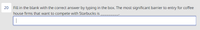 20
Fill in the blank with the correct answer by typing in the box. The most significant barrier to entry for coffee
house firms that want to compete with Starbucks is
