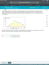 **Interpreting Relative Frequency Histograms**

A purchasing manager at a university is investigating which brand of LCD projector to purchase to equip "smart" classrooms. Of major concern to her is the lifetime of the light bulbs used in the projectors. One company has published the following information regarding the lifetimes of a sample of 50 bulbs used in its LCD projectors:

**Histogram Description:**

The histogram illustrates the relative frequency of bulb lifetimes in hours, divided into five intervals:

- **700 to 750 hours**: Relative frequency is 0.04
- **750 to 800 hours**: Relative frequency is 0.14
- **800 to 850 hours**: Relative frequency is 0.32
- **850 to 900 hours**: Relative frequency is 0.24
- **900 to 950 hours**: Relative frequency is 0.18
- **950 to 1000 hours**: Relative frequency is 0.08

**Task:**
Based on the histogram, find the proportion of bulb lifetimes in the sample that are greater than or equal to 900 hours. Write your answer as a decimal, and do not round your answer.

**Solution Explanation:**

To find the proportion of bulb lifetimes that are greater than or equal to 900 hours, add up the relative frequencies of the intervals 900-950 and 950-1000:

- Relative frequency for 900-950 hours: 0.18
- Relative frequency for 950-1000 hours: 0.08

Add them together: 0.18 + 0.08 = 0.26

Therefore, the proportion of bulb lifetimes in the sample that are greater than or equal to 900 hours is **0.26**.