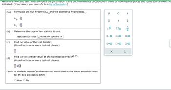 Perform a two-lailed test. Then complete the parts delow. Carry out intermediate calculations to three or more decimal places and round your answers as
indicated. (If necessary, you can refer to a list of formulas .)
(to)
(b)
(c)
(d)
Formulate the null hypothesish and the alternative hypothesish
0
h :
0
h
1
0
Determine the type of test statistic to use.
Test Statistic Type (Choose an option)
Find the value of the test statistic:
(Round to three or more decimal places.)
Find the two critical values at the significance level of 0.05;
(Round to three or more decimal places).
and
(and) at the level of 0.05 Can the company conclude that the mean assembly times
for the two processes differ?
O Yeah O No
μ
X
0=0
о р
X
S
OSO
0#0 0<0
<Q
5
010
ロミロ