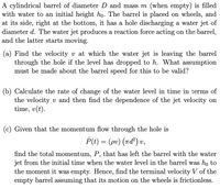 A cylindrical barrel of diameter D and mass m (when empty) is filled
with water to an initial height ho. The barrel is placed on wheels, and
at its side, right at the bottom, it has a hole discharging a water jet of
diameter d. The water jet produces a reaction force acting on the barrel,
and the latter starts moving.
(a) Find the velocity v at which the water jet is leaving the barrel
through the hole if the level has dropped to h. What assumption
must be made about the barrel speed for this to be valid?
(b) Calculate the rate of change of the water level in time in terms of
the velocity v and then find the dependence of the jet velocity on
time, v(t).
(c) Given that the momentum flow through the hole is
P(t) = (pv) (ad) v,
find the total momentum, P, that has left the barrel with the water
jet from the initial time when the water level in the barrel was ho to
the moment it was empty. Hence, find the terminal velocity V of the
empty barrel assuming that its motion on the wheels is frictionless.
