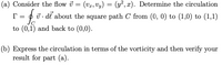 (a) Consider the flow i
(Vr, Vy) = (y², x). Determine the circulation
ū . dl about the square path C from (0, 0) to (1,0) to (1,1)
to (0,1) and back to (0,0).
(b) Express the circulation in terms of the vorticity and then verify your
result for part (a).
