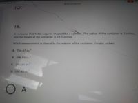 36 PM Thu Jan 28
docs.google.com
15.
A container that holds sugar is shaped like a cyhnder. The radius of the container is 3 inches,
and the height of the container is 10.5 inches.
Which measurement is closest to the volume of the container in cubic inches?
A 254.47 in.
B 296.89 in.
C 395.84 in.
D 197.92 in.
O A
