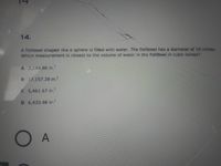 14.
A fishbowl shaped like a sphere is filled with water. The fishbowl has a diameter of 16 inches.
Which measurement is closest to the volume of water in the fishbowl in cubic inches?
A 2,144.66 in.'
B 17,157.28 in.
C 5,461.67 in.
D 6,433.98 in.
O A
