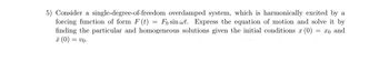 5) Consider a single-degree-of-freedom overdamped system, which is harmonically excited by a
forcing function of form F (t) = Fo sin wt. Express the equation of motion and solve it by
finding the particular and homogeneous solutions given the initial conditions x (0)
x (0) =
= Vo⋅
= x0 and